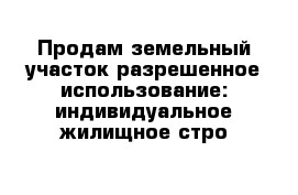 Продам земельный участок разрешенное использование: индивидуальное жилищное стро